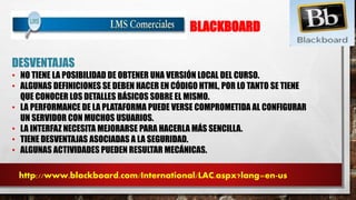 BLACKBOARD 
DESVENTAJAS 
• NO TIENE LA POSIBILIDAD DE OBTENER UNA VERSIÓN LOCAL DEL CURSO. 
• ALGUNAS DEFINICIONES SE DEBEN HACER EN CÓDIGO HTML, POR LO TANTO SE TIENE 
QUE CONOCER LOS DETALLES BÁSICOS SOBRE EL MISMO. 
• LA PERFORMANCE DE LA PLATAFORMA PUEDE VERSE COMPROMETIDA AL CONFIGURAR 
UN SERVIDOR CON MUCHOS USUARIOS. 
• LA INTERFAZ NECESITA MEJORARSE PARA HACERLA MÁS SENCILLA. 
• TIENE DESVENTAJAS ASOCIADAS A LA SEGURIDAD. 
• ALGUNAS ACTIVIDADES PUEDEN RESULTAR MECÁNICAS. 
http://www.blackboard.com/International/LAC.aspx?lang=en-us 
 