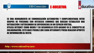 E-DUCATIVA 
ES UNA HERRAMIENTA DE COMUNICACIÓN ALTERNATIVA Y COMPLEMENTARIA ENTRE 
GRUPOS DE PERSONAS CON INTERESES COMUNES QUE BUSCAN ESTABLECER UNA 
INTERACCIÓN E INTERCAMBIO DE EXPERIENCIAS EN UN ESPACIO VIRTUAL. 
UTILIZA INTERNET COMO MEDIO Y SU DESARROLLO ESTÁ BASADO EN EL CONCEPTO DE 
COLABORACIÓN. ESTO HACE POSIBLE QUE CADA INTEGRANTE PUEDA REALIZAR APORTES 
DE INFORMACIÓN AL RESTO. 
http://www.educativa.com/ 
 