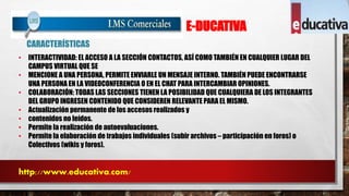 E-DUCATIVA 
CARACTERÍSTICAS 
• INTERACTIVIDAD: EL ACCESO A LA SECCIÓN CONTACTOS, ASÍ COMO TAMBIÉN EN CUALQUIER LUGAR DEL 
CAMPUS VIRTUAL QUE SE 
• MENCIONE A UNA PERSONA, PERMITE ENVIARLE UN MENSAJE INTERNO. TAMBIÉN PUEDE ENCONTRARSE 
UNA PERSONA EN LA VIDEOCONFERENCIA O EN EL CHAT PARA INTERCAMBIAR OPINIONES. 
• COLABORACIÓN: TODAS LAS SECCIONES TIENEN LA POSIBILIDAD QUE CUALQUIERA DE LOS INTEGRANTES 
DEL GRUPO INGRESEN CONTENIDO QUE CONSIDEREN RELEVANTE PARA EL MISMO. 
• Actualización permanente de los accesos realizados y 
• contenidos no leídos. 
• Permite la realización de autoevaluaciones. 
• Permite la elaboración de trabajos individuales (subir archivos – participación en foros) o 
Colectivos (wikis y foros). 
http://www.educativa.com/ 
 