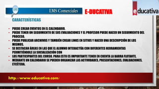 E-DUCATIVA 
CARACTERÍSTICAS 
• PUEDE CREAR EVENTOS EN EL CALENDARIO. 
• PUEDE TENER UN SEGUIMIENTO DE SUS EVALUACIONES Y EL PROFESOR PUEDE HACER UN SEGUIMIENTO DEL 
PROCESO. 
• PUEDE PUBLICAR ARCHIVOS Y TAMBIÉN CREAR LINKS EN SITIOS Y HACER UNA DESCRIPCIÓN DE LOS 
MISMOS. 
• SE DESTACAN ÁREAS EN LAS QUE EL ALUMNO INTERACTÚA CON DIFERENTES HERRAMIENTAS 
PERMITIÉNDOLE LA SOCIALIZACIÓN CON 
• LOS PARTICIPANTES DEL CURSO. PARA ESTO ES IMPORTANTE TENER EN CUENTA LA BARRA FLOTANTE. 
• MEDIANTE UN CALENDARIO SE PUEDEN ORGANIZAR LAS ACTIVIDADES, PRESENTACIONES, EVALUACIONES, 
ETCÉTERA. 
http://www.educativa.com/ 
 
