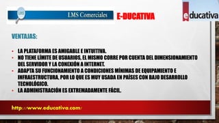 E-DUCATIVA 
VENTAJAS: 
• LA PLATAFORMA ES AMIGABLE E INTUITIVA. 
• NO TIENE LÍMITE DE USUARIOS, EL MISMO CORRE POR CUENTA DEL DIMENSIONAMIENTO 
DEL SERVIDOR Y LA CONEXIÓN A INTERNET. 
• ADAPTA SU FUNCIONAMIENTO A CONDICIONES MÍNIMAS DE EQUIPAMIENTO E 
INFRAESTRUCTURA, POR LO QUE ES MUY USADA EN PAÍSES CON BAJO DESARROLLO 
TECNOLÓGICO. 
• LA ADMINISTRACIÓN ES EXTREMADAMENTE FÁCIL. 
http://www.educativa.com/ 
 