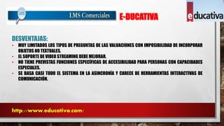 E-DUCATIVA 
DESVENTAJAS: 
• MUY LIMITADOS LOS TIPOS DE PREGUNTAS DE LAS VALUACIONES CON IMPOSIBILIDAD DE INCORPORAR 
OBJETOS NO TEXTUALES. 
• EL SOPORTE DE VIDEO STREAMING DEBE MEJORAR. 
• NO TIENE PREVISTAS FUNCIONES ESPECÍFICAS DE ACCESIBILIDAD PARA PERSONAS CON CAPACIDADES 
ESPECIALES. 
• SE BASA CASI TODO EL SISTEMA EN LA ASINCRONÍA Y CARECE DE HERRAMIENTAS INTERACTIVAS DE 
COMUNICACIÓN. 
http://www.educativa.com/ 
 