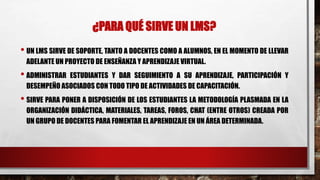 ¿PARA QUÉ SIRVE UN LMS? 
• UN LMS SIRVE DE SOPORTE, TANTO A DOCENTES COMO A ALUMNOS, EN EL MOMENTO DE LLEVAR 
ADELANTE UN PROYECTO DE ENSEÑANZA Y APRENDIZAJE VIRTUAL. 
• ADMINISTRAR ESTUDIANTES Y DAR SEGUIMIENTO A SU APRENDIZAJE, PARTICIPACIÓN Y 
DESEMPEÑO ASOCIADOS CON TODO TIPO DE ACTIVIDADES DE CAPACITACIÓN. 
• SIRVE PARA PONER A DISPOSICIÓN DE LOS ESTUDIANTES LA METODOLOGÍA PLASMADA EN LA 
ORGANIZACIÓN DIDÁCTICA, MATERIALES, TAREAS, FOROS, CHAT (ENTRE OTROS) CREADA POR 
UN GRUPO DE DOCENTES PARA FOMENTAR EL APRENDIZAJE EN UN ÁREA DETERMINADA. 
 