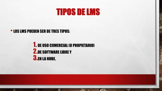 TIPOS DE LMS 
• LOS LMS PUEDEN SER DE TRES TIPOS: 
1. DE USO COMERCIAL (O PROPIETARIO) 
2.DE SOFTWARE LIBRE Y 
3.EN LA NUBE. 
 