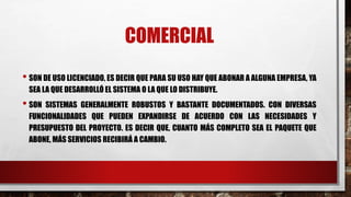 COMERCIAL 
• SON DE USO LICENCIADO, ES DECIR QUE PARA SU USO HAY QUE ABONAR A ALGUNA EMPRESA, YA 
SEA LA QUE DESARROLLÓ EL SISTEMA O LA QUE LO DISTRIBUYE. 
• SON SISTEMAS GENERALMENTE ROBUSTOS Y BASTANTE DOCUMENTADOS. CON DIVERSAS 
FUNCIONALIDADES QUE PUEDEN EXPANDIRSE DE ACUERDO CON LAS NECESIDADES Y 
PRESUPUESTO DEL PROYECTO. ES DECIR QUE, CUANTO MÁS COMPLETO SEA EL PAQUETE QUE 
ABONE, MÁS SERVICIOS RECIBIRÁ A CAMBIO. 
 
