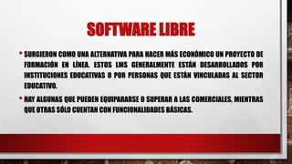 SOFTWARE LIBRE 
• SURGIERON COMO UNA ALTERNATIVA PARA HACER MÁS ECONÓMICO UN PROYECTO DE 
FORMACIÓN EN LÍNEA. ESTOS LMS GENERALMENTE ESTÁN DESARROLLADOS POR 
INSTITUCIONES EDUCATIVAS O POR PERSONAS QUE ESTÁN VINCULADAS AL SECTOR 
EDUCATIVO. 
• HAY ALGUNAS QUE PUEDEN EQUIPARARSE O SUPERAR A LAS COMERCIALES, MIENTRAS 
QUE OTRAS SÓLO CUENTAN CON FUNCIONALIDADES BÁSICAS. 
 