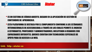 Atutor 
• ES UN SISTEMA DE CÓDIGO ABIERTO, BASADO EN LA APLICACIÓN DE GESTIÓN DE 
CONTENIDOS DE APRENDIZAJE. 
• ESTA PLATAFORMA SE DESTACA POR EL CUMPLIMIENTO CONFORME A LOS ESTÁNDARES 
INTERNACIONALES DE ACCESIBILIDAD, A TRAVÉS DE LOS CUALES PERMITE EL INGRESO 
A ESTUDIANTES, PROFESORES Y ADMINISTRADORES, INCLUYENDO A USUARIOS CON 
CAPACIDADES DIFERENTES, QUIENES CUENTAN CON TECNOLOGÍAS ESPECIALES DE 
APOYO PARA SU ACCESO A LA WEB. 
Link: http://atutor.ca/ 
 