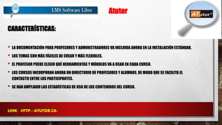 Atutor 
CARACTERÍSTICAS: 
• LA DOCUMENTACIÓN PARA PROFESORES Y ADMINISTRADORES VA INCLUIDA AHORA EN LA INSTALACIÓN ESTÁNDAR. 
• LOS TEMAS SON MÁS FÁCILES DE CREAR Y MÁS FLEXIBLES. 
• EL PROFESOR PUEDE ELEGIR QUÉ HERRAMIENTAS Y MÓDULOS VA A USAR EN CADA CURSO. 
• LOS CURSOS INCORPORAN AHORA UN DIRECTORIO DE PROFESORES Y ALUMNOS, DE MODO QUE SE FACILITA EL 
CONTACTO ENTRE LOS PARTICIPANTES. 
• SE HAN AMPLIADO LAS ESTADÍSTICAS DE USO DE LOS CONTENIDOS DEL CURSO. 
LINK: HTTP://ATUTOR.CA/ 
 