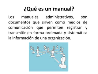 ¿Qué es un manual?
Los     manuales    administrativos,  son
documentos que sirven como medios de
comunicación que permiten registrar y
transmitir en forma ordenada y sistemática
la información de una organización.
 