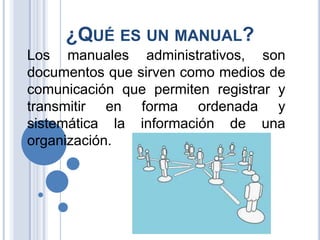 ¿QUÉ ES UN MANUAL?
Los manuales administrativos, son
documentos que sirven como medios de
comunicación que permiten registrar y
transmitir en forma ordenada y
sistemática la información de una
organización.
 