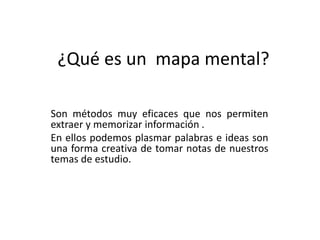 ¿Qué es un mapa mental?
Son métodos muy eficaces que nos permiten
extraer y memorizar información .
En ellos podemos plasmar palabras e ideas son
una forma creativa de tomar notas de nuestros
temas de estudio.
 