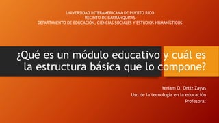 ¿Qué es un módulo educativo y cuál es 
la estructura básica que lo compone? 
Yeriam O. Ortiz Zayas 
Uso de la tecnología en la educación 
Profesora: 
UNIVERSIDAD INTERAMERICANA DE PUERTO RICO 
RECINTO DE BARRANQUITAS 
DEPARTAMENTO DE EDUCACIÓN, CIENCIAS SOCIALES Y ESTUDIOS HUMANÍSTICOS 
 