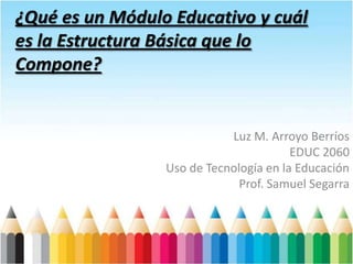 ¿Qué es un Módulo Educativo y cuál
es la Estructura Básica que lo
Compone?


                            Luz M. Arroyo Berríos
                                        EDUC 2060
                 Uso de Tecnología en la Educación
                              Prof. Samuel Segarra
 