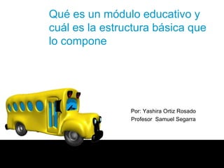 Qué es un módulo educativo y
cuál es la estructura básica que
lo compone




                Por: Yashira Ortiz Rosado
                Profesor Samuel Segarra
 