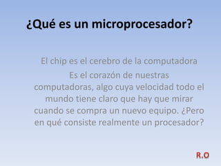 ¿Qué es un microprocesador?

   El chip es el cerebro de la computadora
           Es el corazón de nuestras
 computadoras, algo cuya velocidad todo el
    mundo tiene claro que hay que mirar
 cuando se compra un nuevo equipo. ¿Pero
 en qué consiste realmente un procesador?
 