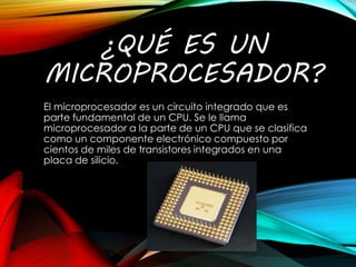 ¿QUÉ ES UN
MICROPROCESADOR?
El microprocesador es un circuito integrado que es
parte fundamental de un CPU. Se le llama
microprocesador a la parte de un CPU que se clasifica
como un componente electrónico compuesto por
cientos de miles de transistores integrados en una
placa de silicio.
 
