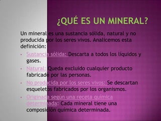 Un mineral es una sustancia sólida, natural y no
producida por los seres vivos. Analicemos esta
definición:
• Sustancia sólida: Descarta a todos los líquidos y
  gases.
• Natural: Queda excluido cualquier producto
  fabricado por las personas.
• No producida por los seres vivos: Se descartan
  esqueletos fabricados por los organismos.
• Originada según una receta química
  determinada: Cada mineral tiene una
  composición química determinada.
 
