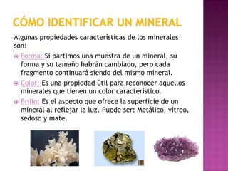 Algunas propiedades características de los minerales
son:
 Forma: Si partimos una muestra de un mineral, su
  forma y su tamaño habrán cambiado, pero cada
  fragmento continuará siendo del mismo mineral.
 Color: Es una propiedad útil para reconocer aquellos
  minerales que tienen un color característico.
 Brillo: Es el aspecto que ofrece la superficie de un
  mineral al reflejar la luz. Puede ser: Metálico, vítreo,
  sedoso y mate.

            YESO                PIRITA           AMATISTA
 