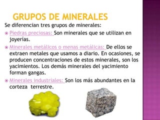 Se diferencian tres grupos de minerales:
 Piedras preciosas: Son minerales que se utilizan en
  joyerías.
 Minerales metálicos o menas metálicas: De ellos se
  extraen metales que usamos a diario. En ocasiones, se
  producen concentraciones de estos minerales, son los
  yacimientos. Los demás minerales del yacimiento
  forman gangas.
 Minerales industriales: Son los más abundantes en la
  corteza terrestre.
 
