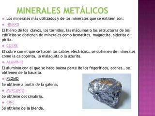    Los minerales más utilizados y de los minerales que se extraen son:
   HIERRO
El hierro de los clavos, los tornillos, las máquinas o las estructuras de los
edificios se obtienen de minerales como hematites, magnetita, siderita o
pirita.
   COBRE
El cobre con el que se hacen los cables eléctricos… se obtienen de minerales
como la calcopirita, la malaquita o la azurita.
   ALUMINIO
El aluminio con el que se hace buena parte de los frigoríficos, coches… se
obtienen de la bauxita.
   PLOMO
Se obtiene a partir de la galena.
   MERCURIO
Se obtiene del cinabrio.
   CINC
Se obtiene de la blenda.
 