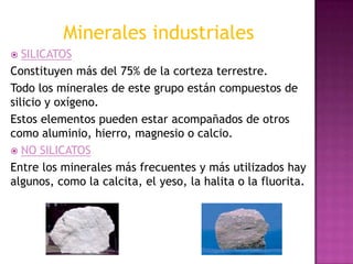 Minerales industriales
  SILICATOS
Constituyen más del 75% de la corteza terrestre.
Todo los minerales de este grupo están compuestos de
silicio y oxígeno.
Estos elementos pueden estar acompañados de otros
como aluminio, hierro, magnesio o calcio.
 NO SILICATOS
Entre los minerales más frecuentes y más utilizados hay
algunos, como la calcita, el yeso, la halita o la fluorita.
 