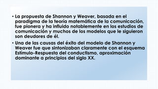 • La propuesta de Shannon y Weaver, basada en el
paradigma de la teoría matemática de la comunicación,
fue pionera y ha influido notablemente en los estudios de
comunicación y muchos de los modelos que le siguieron
son deudores de él.
• Una de las causas del éxito del modelo de Shannon y
Weaver fue que sintonizaban claramente con el esquema
Estímulo-Respuesta del conductismo, aproximación
dominante a principios del siglo XX.
 