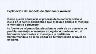 Explicación del modelo de Shannon y Weaver:
Como puede apreciarse el proceso de la comunicación se
inicia en la fuente del mensaje que es la que genera el mensaje
o mensajes a comunicar.
La fuente de información selecciona a partir de un conjunto de
posibles mensajes el mensaje escogido. A continuación, el
transmisor opera sobre el mensaje y lo codificará
transformándolo en señal capaz de ser transmitida a través de
un canal.
 