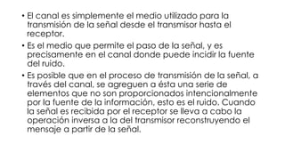 • El canal es simplemente el medio utilizado para la
transmisión de la señal desde el transmisor hasta el
receptor.
• Es el medio que permite el paso de la señal, y es
precisamente en el canal donde puede incidir la fuente
del ruido.
• Es posible que en el proceso de transmisión de la señal, a
través del canal, se agreguen a ésta una serie de
elementos que no son proporcionados intencionalmente
por la fuente de la información, esto es el ruido. Cuando
la señal es recibida por el receptor se lleva a cabo la
operación inversa a la del transmisor reconstruyendo el
mensaje a partir de la señal.
 