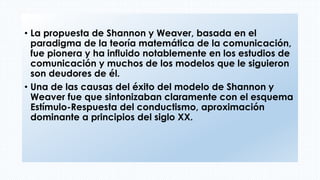 • La propuesta de Shannon y Weaver, basada en el
paradigma de la teoría matemática de la comunicación,
fue pionera y ha influido notablemente en los estudios de
comunicación y muchos de los modelos que le siguieron
son deudores de él.
• Una de las causas del éxito del modelo de Shannon y
Weaver fue que sintonizaban claramente con el esquema
Estímulo-Respuesta del conductismo, aproximación
dominante a principios del siglo XX.
 