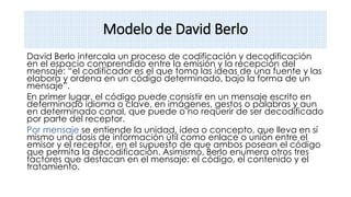 Modelo de David Berlo
David Berlo intercala un proceso de codificación y decodificación
en el espacio comprendido entre la emisión y la recepción del
mensaje: “el codificador es el que toma las ideas de una fuente y las
elabora y ordena en un código determinado, bajo la forma de un
mensaje”.
En primer lugar, el código puede consistir en un mensaje escrito en
determinado idioma o clave, en imágenes, gestos o palabras y aun
en determinado canal, que puede o no requerir de ser decodificado
por parte del receptor.
Por mensaje se entiende la unidad, idea o concepto, que lleva en sí
mismo una dosis de información útil como enlace o unión entre el
emisor y el receptor, en el supuesto de que ambos posean el código
que permita la decodificación. Asimismo, Berlo enumera otros tres
factores que destacan en el mensaje: el código, el contenido y el
tratamiento.
 