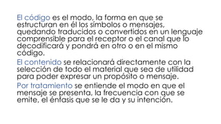 El código es el modo, la forma en que se
estructuran en él los símbolos o mensajes,
quedando traducidos o convertidos en un lenguaje
comprensible para el receptor o el canal que lo
decodificará y pondrá en otro o en el mismo
código.
El contenido se relacionará directamente con la
selección de todo el material que sea de utilidad
para poder expresar un propósito o mensaje.
Por tratamiento se entiende el modo en que el
mensaje se presenta, la frecuencia con que se
emite, el énfasis que se le da y su intención.
 