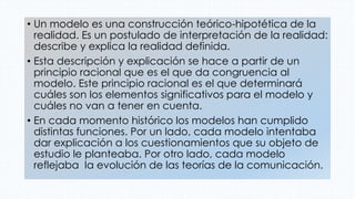 • Un modelo es una construcción teórico-hipotética de la
realidad. Es un postulado de interpretación de la realidad:
describe y explica la realidad definida.
• Esta descripción y explicación se hace a partir de un
principio racional que es el que da congruencia al
modelo. Este principio racional es el que determinará
cuáles son los elementos significativos para el modelo y
cuáles no van a tener en cuenta.
• En cada momento histórico los modelos han cumplido
distintas funciones. Por un lado, cada modelo intentaba
dar explicación a los cuestionamientos que su objeto de
estudio le planteaba. Por otro lado, cada modelo
reflejaba la evolución de las teorías de la comunicación.
 