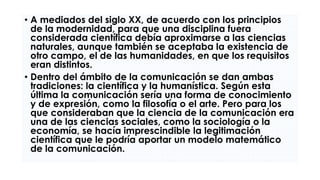 • A mediados del siglo XX, de acuerdo con los principios
de la modernidad, para que una disciplina fuera
considerada científica debía aproximarse a las ciencias
naturales, aunque también se aceptaba la existencia de
otro campo, el de las humanidades, en que los requisitos
eran distintos.
• Dentro del ámbito de la comunicación se dan ambas
tradiciones: la científica y la humanística. Según esta
última la comunicación sería una forma de conocimiento
y de expresión, como la filosofía o el arte. Pero para los
que consideraban que la ciencia de la comunicación era
una de las ciencias sociales, como la sociología o la
economía, se hacía imprescindible la legitimación
científica que le podría aportar un modelo matemático
de la comunicación.
 