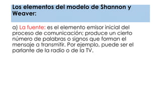 Los elementos del modelo de Shannon y
Weaver:
a) La fuente: es el elemento emisor inicial del
proceso de comunicación; produce un cierto
número de palabras o signos que forman el
mensaje a transmitir. Por ejemplo, puede ser el
parlante de la radio o de la TV.
 