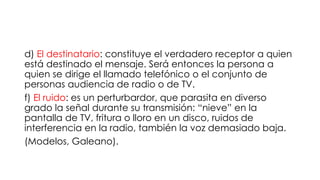 d) El destinatario: constituye el verdadero receptor a quien
está destinado el mensaje. Será entonces la persona a
quien se dirige el llamado telefónico o el conjunto de
personas audiencia de radio o de TV.
f) El ruido: es un perturbardor, que parasita en diverso
grado la señal durante su transmisión: “nieve” en la
pantalla de TV, fritura o lloro en un disco, ruidos de
interferencia en la radio, también la voz demasiado baja.
(Modelos, Galeano).
 