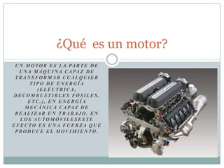 Un motor es la parte de una máquina capaz de transformar cualquier tipo de energía (eléctrica, decombustibles fósiles, etc.), en energía mecánica capaz de realizar un trabajo. En los automóvileseste efecto es una fuerza que produce el movimiento. ¿Qué  es un motor? 