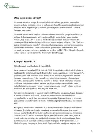 MUNDOS VIRTUALES
3
¿Qué es un mundo virtual?
Un mundo virtual es un tipo de comunidad virtual en línea que simula un mundo o
entorno artificial inspirado o no en la realidad, en el cual los usuarios pueden interactuar
entre sí a través de personajes o avatares, y usar objetos o bienes virtuales. También
llamados metaversos.
Un mundo virtual activo requiere su instauración en un servidor que provea el servicio
en línea de forma persistente, activo y disponible 24 horas al día y todos los días.
Aunque, hoy en día (2014) existe la posibilidad de establecer mundos virtuales de
manera portable (en disco duro portable o una memoria tipo pendrive o USB). Toda vez
que se intenta instaurar 'mundos', estos se configuran para que los usuarios (usualmente
denominados Residentes) vivan e interactúen, generalmente en tiempo real. Los
personajes, o avatares, son representados por gráficos en 2D, 2,5D o 3D según el mundo
virtual y ello se soporta por medio de un Motor de videojuego.
Ejemplo: Second Life
Philip Rosedale es el fundador de Second Life.
Es un metaverso lanzado el 23 de junio de 2003, desarrollado por Linden Lab, al que se
puede acceder gratuitamente desde Internet. Sus usuarios, conocidos como "residentes",
pueden acceder a SL mediante el uso de uno de los múltiples programas de interfaz
llamados viewers (visores), los cuales les permiten interactuar entre ellos mediante
un avatar.4
Los residentes pueden así explorar el mundo virtual, interactuar con otros
residentes, establecer relaciones sociales, participar en diversas actividades tanto
individuales como en grupo y crear y comerciar propiedad virtual y ofrecer servicios
entre ellos. SL está reservado para mayores de 18 años.
Para acceder al programa es requisito imprescindible crear una cuenta, la cual da acceso
al mundo y al avatar individual. Los avatares son caracteres tridimensionales
personalizables lo que le da a los usuarios la capacidad de convertirse en el personaje
que deseen y "disfrutar" (como el mismo nombre del programa indica) de una segunda
vida.
Su segundo atractivo más importante es la posibilidad de crear objetos e intercambiar
diversidad de productos virtuales a través de un mercado abierto que tiene como
moneda local el Linden Dólar (L$). En el mismo programa se incluye una herramienta
de creación en 2D basada en simples figuras geométricas (conocidos como prims o
primitivas) y que permite a los residentes la construcción de objetos virtuales. Estos
elementos pueden usarse en combinación con el lenguaje de programación LSL o
Linden Scripting Language a fin de añadir funcionalidad a los objetos. Objetos más
 
