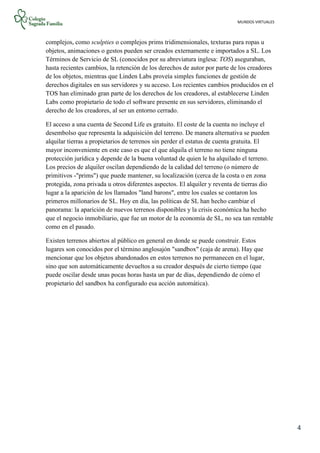 MUNDOS VIRTUALES
4
complejos, como sculpties o complejos prims tridimensionales, texturas para ropas u
objetos, animaciones o gestos pueden ser creados externamente e importados a SL. Los
Términos de Servicio de SL (conocidos por su abreviatura inglesa: TOS) aseguraban,
hasta recientes cambios, la retención de los derechos de autor por parte de los creadores
de los objetos, mientras que Linden Labs proveía simples funciones de gestión de
derechos digitales en sus servidores y su acceso. Los recientes cambios producidos en el
TOS han eliminado gran parte de los derechos de los creadores, al establecerse Linden
Labs como propietario de todo el software presente en sus servidores, eliminando el
derecho de los creadores, al ser un entorno cerrado.
El acceso a una cuenta de Second Life es gratuito. El coste de la cuenta no incluye el
desembolso que representa la adquisición del terreno. De manera alternativa se pueden
alquilar tierras a propietarios de terrenos sin perder el estatus de cuenta gratuita. El
mayor inconveniente en este caso es que el que alquila el terreno no tiene ninguna
protección jurídica y depende de la buena voluntad de quien le ha alquilado el terreno.
Los precios de alquiler oscilan dependiendo de la calidad del terreno (o número de
primitivos -"prims") que puede mantener, su localización (cerca de la costa o en zona
protegida, zona privada u otros diferentes aspectos. El alquiler y reventa de tierras dio
lugar a la aparición de los llamados "land barons", entre los cuales se contaron los
primeros millonarios de SL. Hoy en día, las políticas de SL han hecho cambiar el
panorama: la aparición de nuevos terrenos disponibles y la crisis económica ha hecho
que el negocio inmobiliario, que fue un motor de la economía de SL, no sea tan rentable
como en el pasado.
Existen terrenos abiertos al público en general en donde se puede construir. Estos
lugares son conocidos por el término anglosajón "sandbox" (caja de arena). Hay que
mencionar que los objetos abandonados en estos terrenos no permanecen en el lugar,
sino que son automáticamente devueltos a su creador después de cierto tiempo (que
puede oscilar desde unas pocas horas hasta un par de días, dependiendo de cómo el
propietario del sandbox ha configurado esa acción automática).
 