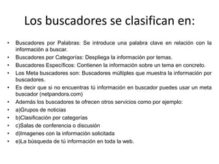 Los buscadores se clasifican en: Buscadores por Palabras: Se introduce una palabra clave en relación con la información a buscar. Buscadores por Categorías: Despliega la información por temas. Buscadores Específicos: Contienen la información sobre un tema en concreto. Los Meta buscadores son: Buscadores múltiples que muestra la información por buscadores. Es decir que si no encuentras tú información en buscador puedes usar un meta buscador (netpandora.com) Además los buscadores te ofrecen otros servicios como por ejemplo: a)Grupos de noticias b)Clasificación por categorías c)Salas de conferencia o discusión d)Imagenes con la información solicitada e)La búsqueda de tú información en toda la web. 