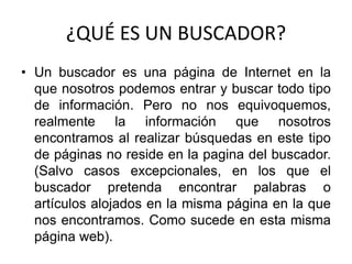 ¿QUÉ ES UN BUSCADOR? Un buscador es una página de Internet en la que nosotros podemos entrar y buscar todo tipo de información. Pero no nos equivoquemos, realmente la información que nosotros encontramos al realizar búsquedas en este tipo de páginas no reside en la pagina del buscador. (Salvo casos excepcionales, en los que el buscador pretenda encontrar palabras o artículos alojados en la misma página en la que nos encontramos. Como sucede en esta misma página web). 