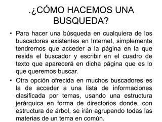 .¿CÓMO HACEMOS UNA BUSQUEDA? Para hacer una búsqueda en cualquiera de los buscadores existentes en Internet, simplemente tendremos que acceder a la página en la que resida el buscador y escribir en el cuadro de texto que aparecerá en dicha página que es lo que queremos buscar. Otra opción ofrecida en muchos buscadores es la de acceder a una lista de informaciones clasificada por temas, usando una estructura jerárquica en forma de directorios donde, con estructura de árbol, se irán agrupando todas las materias de un tema en común. 