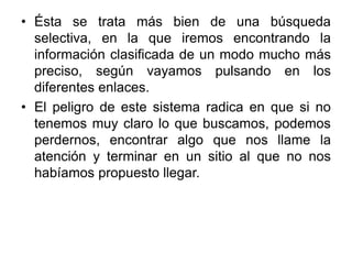Ésta se trata más bien de una búsqueda selectiva, en la que iremos encontrando la información clasificada de un modo mucho más preciso, según vayamos pulsando en los diferentes enlaces. El peligro de este sistema radica en que si no tenemos muy claro lo que buscamos, podemos perdernos, encontrar algo que nos llame la atención y terminar en un sitio al que no nos habíamos propuesto llegar. 