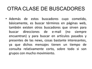 OTRA CLASE DE BUSCADORES Además de estos buscadores cuyo cometido, básicamente, es buscar términos en páginas web, también existen otros buscadores que sirven para buscar direcciones de e-mail (no siempre encuentran) y para buscar en artículos pasados y presentes de las news, cosas bastante interesantes, ya que dichos mensajes tienen un tiempo de consulta relativamente corto, sobre todo si son grupos con mucho movimiento. 