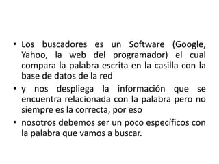 Los buscadores es un Software (Google, Yahoo, la web del programador) el cual compara la palabra escrita en la casilla con la base de datos de la red y nos despliega la información que se encuentra relacionada con la palabra pero no siempre es la correcta, por eso nosotros debemos ser un poco específicos con la palabra que vamos a buscar. 