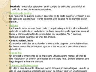 Subtítulo - subtítulos aparecen en el cuerpo de artículos para dividir el artículo en secciones más pequeñas. Números de páginaLos números de página pueden aparecer en la parte superior , inferior, o en los lados de las páginas . Por lo general, una página no se numera en un boletín . BylinesLa línea de autor es una frase corta o un párrafo que indica el nombre del autor de un artículo en un boletín. La línea de autor suele aparecer entre el titular y el inicio del artículo, precedidas por la palabra "Al ", aunque también podría aparecer al final del artículo. Continuación LíneasCuando los artículos se extiendan a dos o más páginas , un boletín utiliza las líneas de continuación para ayudar a los lectores a encontrar el resto del artículo. Signos FinUn dingbat u ornamento de la impresora utilizada para marcar el final de una historia en un boletín de noticias es un signo final. Señala el lector que haya llegado al final del artículo. Tracción de CotizacionesSe utiliza para llamar la atención, sobre todo en artículos largos , una de la cita es una pequeña selección de texto " se retiró y citó "en una tipografía más grande. 
