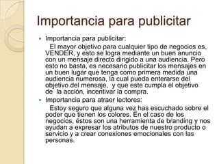 Importancia para publicitarImportancia para publicitar:      El mayor objetivo para cualquier tipo de negocios es, VENDER, y esto se logra mediante un buen anuncio con un mensaje directo dirigido a una audiencia. Pero esto no basta, es necesario publicitar los mensajes en un buen lugar que tenga como primera medida una audiencia numerosa, la cual pueda enterarse del objetivo del mensaje,  y que este cumpla el objetivo de  la acción, incentivar la compra.Importancia para atraer lectores:Estoy seguro que alguna vez has escuchado sobre el poder que tienen los colores. En el caso de los negocios, éstos son una herramienta de branding y nos ayudan a expresar los atributos de nuestro producto o servicio y a crear conexiones emocionales con las personas.