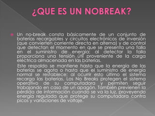    Un no-break consta básicamente de un conjunto de
    baterías recargables y circuitos electrónicos de inversión
    (que convierten corriente directa en alterna) y de control
    que detectan el momento en que se presenta una falla
    en el suministro de energía; al detectar la falla
    proporciona una tensión útil proveniente de la carga
    eléctrica almacenada en las baterías.
    Este respaldo se mantiene hasta que la energía de las
    baterías se agota o hasta que el suministro de energía
    normal se restablece; al ocurrir esto último el sistema
    recarga las baterías. Los No Breaks protegen el sistema
    operativo de su computadora y permiten seguir
    trabajando en caso de un apagón. También previenen la
    pérdida de información cuando se va la luz, proveyendo
    energía regulada que protege su computadora contra
    picos y variaciones de voltaje.
 