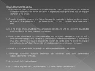 RECOMENDACIONES DE USO
1.-El no-break es para usarse en aparatos electrónicos como computadoras; no se deben
      conectar aparatos con motor eléctrico, ni impresoras láser pues este tipo de equipos
      dañaran el no-break.

2.-Cuando el equipo alcanza el máximo tiempo de respaldo lo indica haciendo que la
    alarma audible pase de un “bip” intermitente a un tono continuo. Evite que suceda
    esto

3.-Si el no-break emplea fusibles intercambiables, seleccione uno de la misma capacidad
      cuando alguno de estos requiera reemplazo.

4.-En ocasiones el no-break mandará una señal sonora a pesar de que no haya sucedido
     una falta de energía; esto se debe a que cuando la tensión de línea es o muy baja o
     muy alta, comienza a ajustar (regular) la tensión de salida para no dañar los equipos
     conectados. La señal se interrumpirá al restablecerse las condiciones normales.

5.-Instale el no-break bajo techo y alejado del calor o la humedad excesivos.

6.-Mantenga suficiente espacio         alrededor   del   no-break   para   que   permanezca
    adecuadamente ventilado.

7.-No abra el interior del no-break.

8.-No conecte reguladores u otros no-breaks a la salida o entrada del mismo.
 