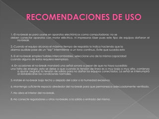 1.-El no-break es para usarse en aparatos electrónicos como computadoras; no se
deben conectar aparatos con motor eléctrico, ni impresoras láser pues este tipo de equipos dañaran el
       no-break.

2.-Cuando el equipo alcanza el máximo tiempo de respaldo lo indica haciendo que la
alarma audible pase de un “bip” intermitente a un tono continuo. Evite que suceda esto

3.-Si el no-break emplea fusibles intercambiables, seleccione uno de la misma capacidad
cuando alguno de estos requiera reemplazo.

4.-En ocasiones el no-break mandará una señal sonora a pesar de que no haya sucedido
una falta de energía; esto se debe a que cuando la tensión de línea es o muy baja o muy alta, comienza
     a ajustar (regular) la tensión de salida para no dañar los equipos conectados. La señal se interrumpirá
     al restablecerse las condiciones normales.

5.-Instale el no-break bajo techo y alejado del calor o la humedad excesivos.

6.-Mantenga suficiente espacio alrededor del no-break para que permanezca adecuadamente ventilado.

7.-No abra el interior del no-break.

8.-No conecte reguladores u otros no-breaks a la salida o entrada del mismo.
 