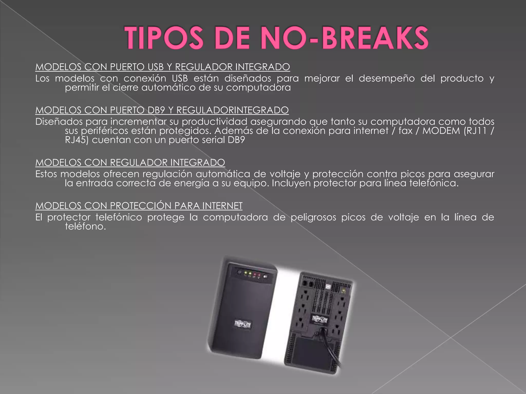 MODELOS CON PUERTO USB Y REGULADOR INTEGRADO
Los modelos con conexión USB están diseñados para mejorar el desempeño del producto y
     permitir el cierre automático de su computadora

MODELOS CON PUERTO DB9 Y REGULADORINTEGRADO
Diseñados para incrementar su productividad asegurando que tanto su computadora como todos
      sus periféricos están protegidos. Además de la conexión para internet / fax / MODEM (RJ11 /
      RJ45) cuentan con un puerto serial DB9

MODELOS CON REGULADOR INTEGRADO
Estos modelos ofrecen regulación automática de voltaje y protección contra picos para asegurar
       la entrada correcta de energía a su equipo. Incluyen protector para línea telefónica.

MODELOS CON PROTECCIÓN PARA INTERNET
El protector telefónico protege la computadora de peligrosos picos de voltaje en la línea de
       teléfono.
 